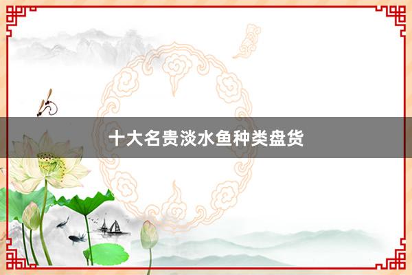 十大名贵淡水鱼种类盘货